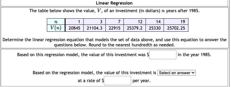 Linear Regression
The table below shows the value, V, of an investment (in dollars) n years after 1985.
n
1
3
7
12
14
19
V(n) | 20845 21104.3 22915
25379.2 25330 25702.25
Determine the linear regression equation that models the set of data above, and use this equation to answer the
questions below. Round to the nearest hundredth as needed.
Based on this regression model, the value of this investment was $
in the year 1985.
Based on the regression model, the value of this investment is Select an answer
at a rate of $
per year.
