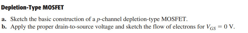 Depletion-Type MOSFET
a. Sketch the basic construction of a p-channel depletion-type MOSFET.
b. Apply the proper drain-to-source voltage and sketch the flow of electrons for VGS = 0 V.