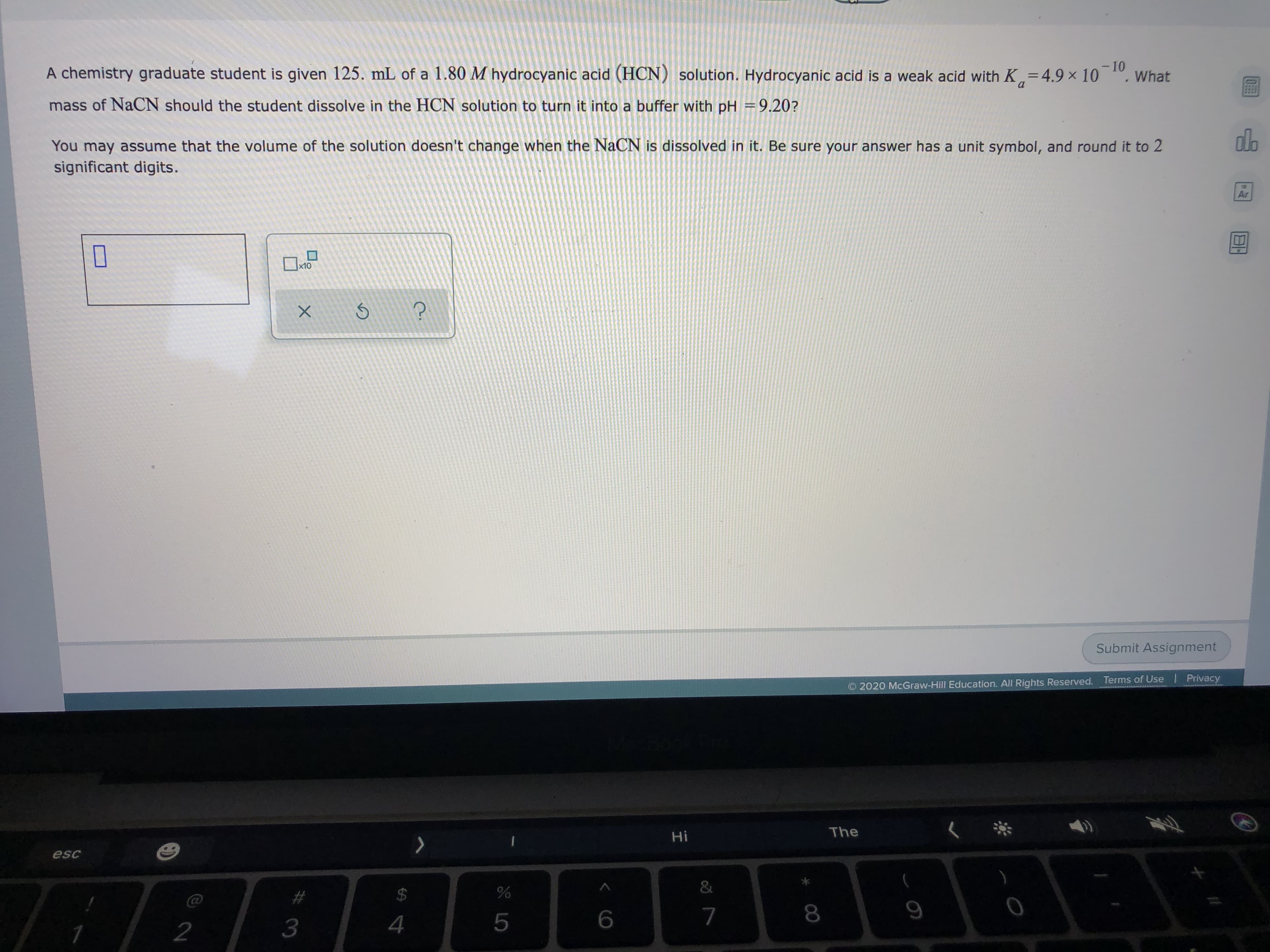 -10
A chemistry graduate student is given 125. mL of a 1.80 M hydrocyanic acid (HCN) solution. Hydrocyanic acid is a weak acid with K=4.9 × 10, What
%3D
mass of NaCN should the student dissolve in the HCN solution to turn it into a buffer with pH =9.20?
You may assume that the volume of the solution doesn't change when the NACN is dissolved in it. Be sure your answer has a unit symbol, and round it to 2
significant digits.
