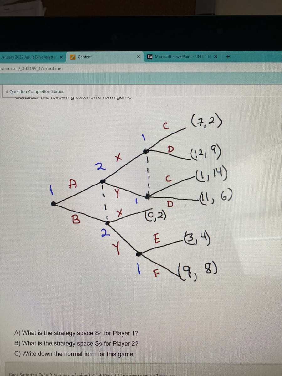January 2022 Jesuit E-Newsletter
Content
Bb Microsoft PowerPoint - UNIT 1 E X
a/courses/_303199_1/cl/outline
* Question Completion Status:
(7,2)
(2,9)
A
, 6)
TC.2)
E
1.
(8,8)
A) What is the strategy space S1 for Player 1?
B) What is the strategy space S2 for Player 2?
C) Write down the normal form for this game.
Click Save and Subn
Cliak
