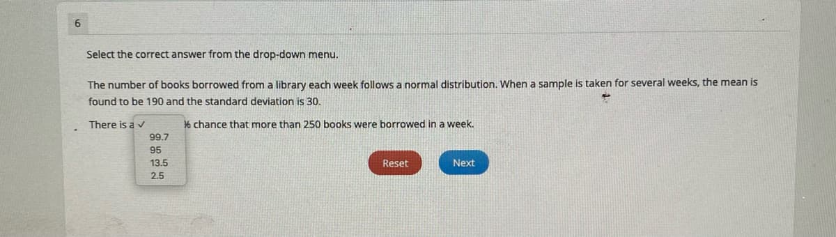 Select the correct answer from the drop-down menu.
The number of books borrowed from a library each week follows a normal distribution. When a sample is taken for several weeks, the mean is
found to be 190 and the standard deviation is 30.
There is a v
% chance that more than 250 books were borrowed in a week.
99.7
95
13.5
Reset
Next
2.5
