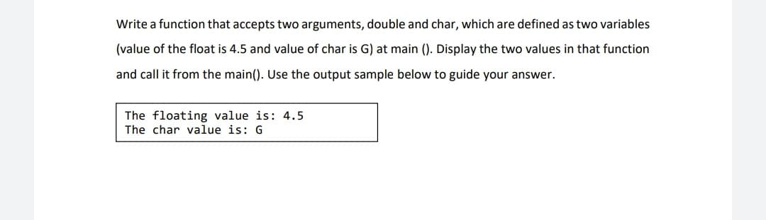 Write a function that accepts two arguments, double and char, which are defined as two variables
(value of the float is 4.5 and value of char is G) at main (). Display the two values in that function
and call it from the main(). Use the output sample below to guide your answer.
The floating value is: 4.5
The char value is: G
