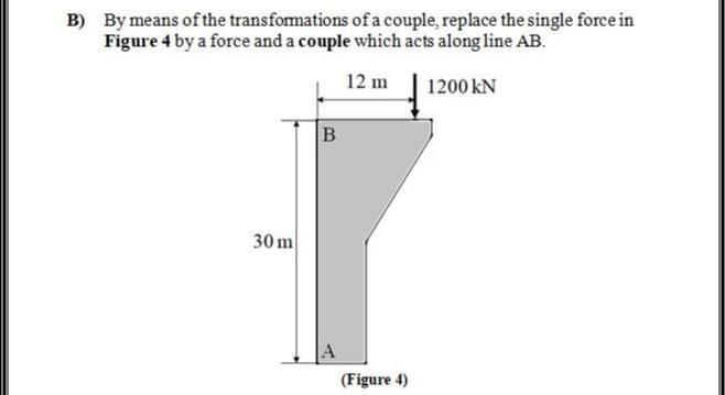 B) By means of the transfomations of a couple, replace the single force in
Figure 4 by a force and a couple which acts along line AB.
12 m
1200 kN
30 m
(Figure 4)
