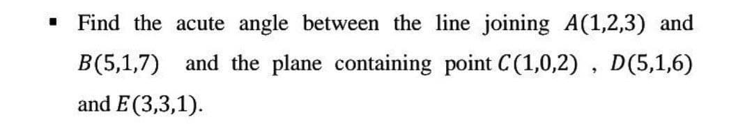 I
Find the acute angle between the line joining A(1,2,3) and
B(5,1,7) and the plane containing point C(1,0,2), D(5,1,6)
and E(3,3,1).