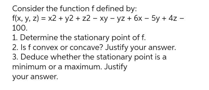 Consider the function f defined by:
-
f(x, y, z) = x2 + y2 + z2 - xy - yz + 6x - 5y + 4z -
100.
1. Determine the stationary point of f.
2. Is f convex or concave? Justify your answer.
3. Deduce whether the stationary point is a
minimum or a maximum. Justify
your answer.