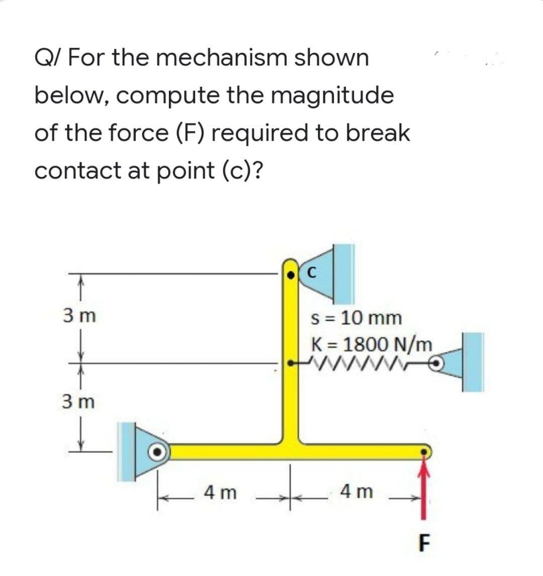 Q/ For the mechanism shown
below, compute the magnitude
of the force (F) required to break
contact at point (c)?
T
3 m
s = 10 mm
K = 1800 N/m
www.o
3 m
4 m
4 m
F