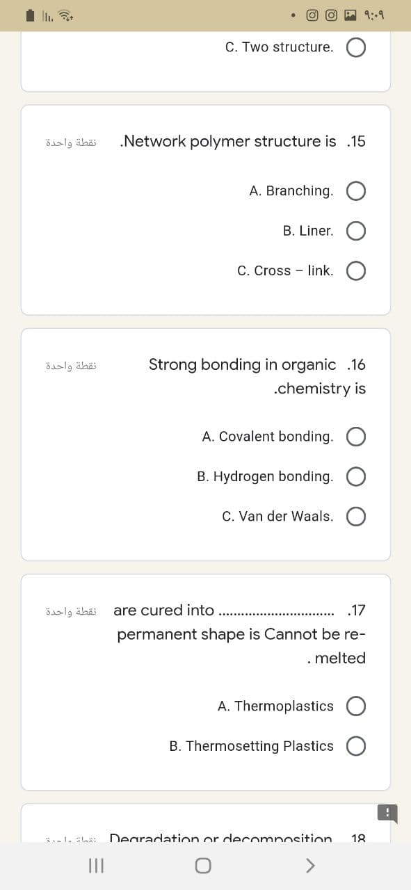 نقطة واحدة
نقطة واحدة
نقطة واحدة
9:09
C. Two structure.
.Network polymer structure is .15
A. Branching. O
B. Liner.
C. Cross-link.
Strong bonding in organic .16
.chemistry is
A. Covalent bonding. O
B. Hydrogen bonding.
C. Van der Waals.
are cured into
.17
permanent shape is Cannot be re-
. melted
A. Thermoplastics
B. Thermosetting Plastics
Degradation or decomposition 18