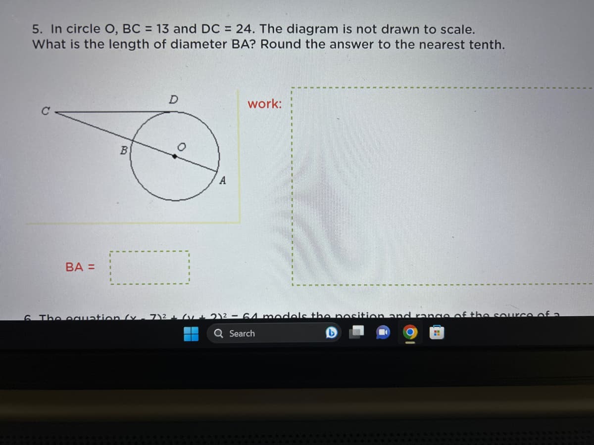 5. In circle O, BC = 13 and DC = 24. The diagram is not drawn to scale.
What is the length of diameter BA? Round the answer to the nearest tenth.
с
BA=
B
D
0
A
work:
6. The equation (x-7)² + (1 + 2)² = 64 models the position and range of the source of a
Q Search
B
H