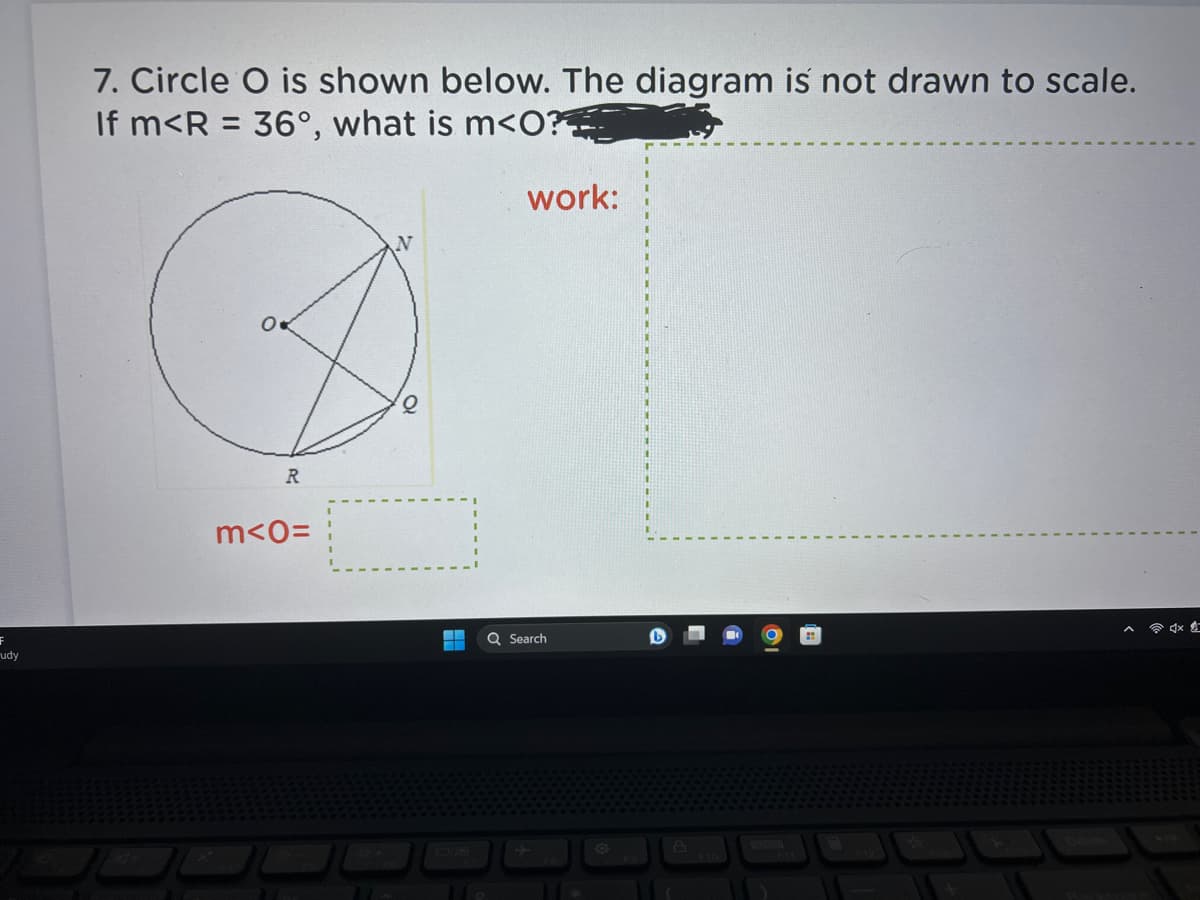 F
udy
7. Circle O is shown below. The diagram is not drawn to scale.
If m<R = 36°, what is m<0?
O
R
m<0=
10
A
work:
Q Search
8
A