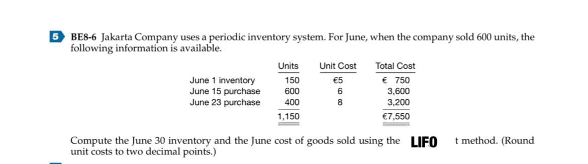 5 BE8-6 Jakarta Company uses a periodic inventory system. For June, when the company sold 600 units, the
following information is available.
Units
Unit Cost
Total Cost
€ 750
June 1 inventory
June 15 purchase
June 23 purchase
150
€5
600
3,600
3,200
400
1,150
€7,550
Compute the June 30 inventory and the June cost of goods sold using the LIFO
unit costs to two decimal points.)
t method. (Round
