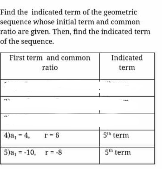 Find the indicated term of the geometric
sequence whose initial term and common
ratio are given. Then, find the indicated term
of the sequence.
First term and common
Indicated
ratio
term
r = 6
5th term
%3D
5)a, = -10, r = -8
5th term
%3D
