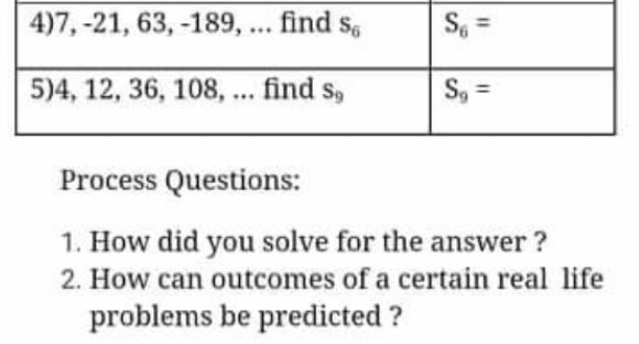 4)7, -21, 63, -189, ... find s,
S =
5)4, 12, 36, 108, ... find s,
S, =
Process Questions:
1. How did you solve for the answer ?
2. How can outcomes of a certain real life
problems be predicted ?
