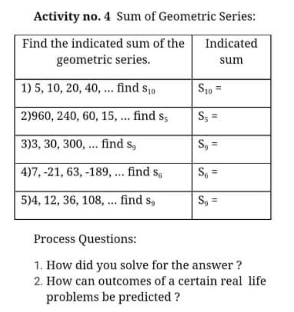 Activity no. 4 Sum of Geometric Series:
Find the indicated sum of the
Indicated
geometric series.
sum
1) 5, 10, 20, 40, ... find s10
S10 =
2)960, 240, 60, 15, ... find s;
S; =
3)3, 30, 300, ... find s,
S, =
4)7, -21, 63, -189, ... find s,
%3D
5)4, 12, 36, 108, ... find s,
S, =
Process Questions:
1. How did you solve for the answer ?
2. How can outcomes of a certain real life
problems be predicted ?
%3D
%3D

