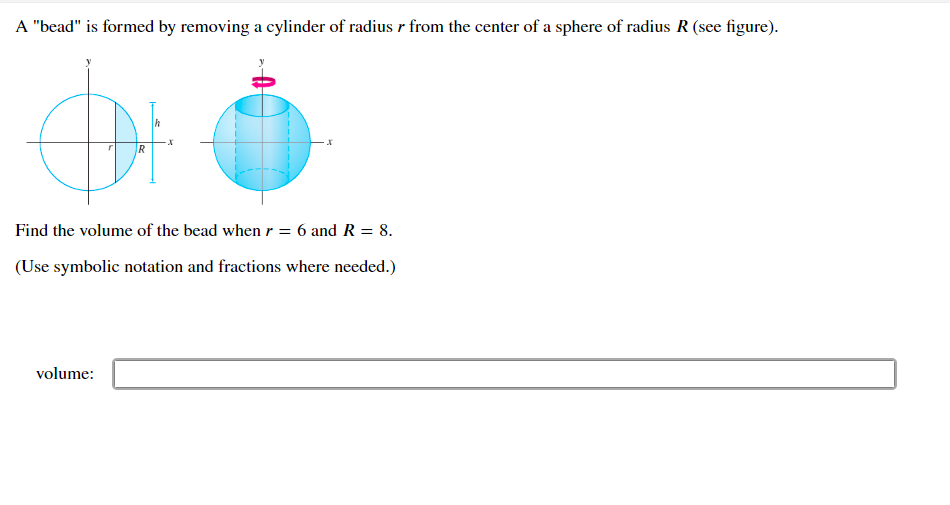 A "bead" is formed by removing a cylinder of radius r from the center of a sphere of radius R (see figure).
R
Find the volume of the bead when r = 6 and R = 8.
(Use symbolic notation and fractions where needed.)
volume: