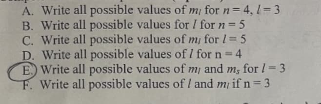 A. Write all possible values of m/ for n = 4, l = 3
B. Write all possible values for / for n = 5
C. Write all possible values of m/ for 1 = 5
D. Write all possible values of 1 for n = 4
E. Write all possible values of my and m, for 1 = 3
F. Write all possible values of I and m/ if n = 3