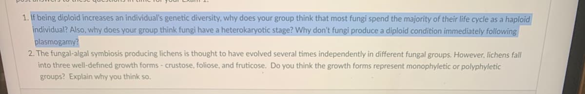 1. If being diploid increases an individual's genetic diversity, why does your group think that most fungi spend the majority of their life cycle as a haploid
individual? Also, why does your group think fungi have a heterokaryotic stage? Why don't fungi produce a diploid condition immediately following
plasmogamy?
2. The fungal-algal symbiosis producing lichens is thought to have evolved several times independently in different fungal groups. However, lichens fall
into three well-defined growth forms - crustose, foliose, and fruticose. Do you think the growth forms represent monophyletic or polyphyletic
groups? Explain why you thỉnk so.
