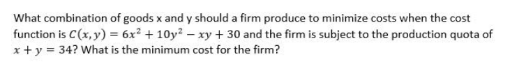 What combination of goods x and y should a firm produce to minimize costs when the cost
function is C(x, y) = 6x² + 10y? – xy + 30 and the firm is subject to the production quota of
x + y = 34? What is the minimum cost for the firm?
