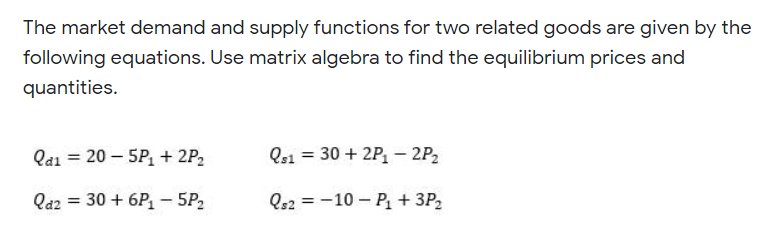 The market demand and supply functions for two related goods are given by the
following equations. Use matrix algebra to find the equilibrium prices and
quantities.
Qai = 20 – 5P, + 2P2
Qs1 = 30 + 2P, – 2P2
Qa2 = 30 + 6P– 5P2
Qe2 = -10 – P + 3P2

