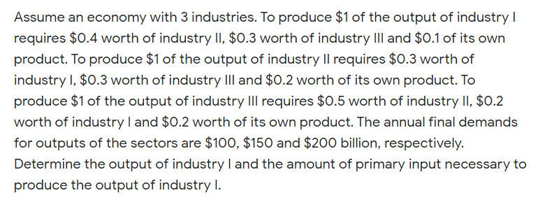 Assume an economy with 3 industries. To produce $1 of the output of industry I
requires $0.4 worth of industry II, $0.3 worth of industry III and $0.1 of its own
product. To produce $1 of the output of industry Il requires $0.3 worth of
industry I, $0.3 worth of industry III and $0.2 worth of its own product. To
produce $1 of the output of industry III requires $0.5 worth of industry II, $0.2
worth of industry I and $0.2 worth of its own product. The annual final demands
for outputs of the sectors are $100, $150 and $200 billion, respectively.
Determine the output of industry I and the amount of primary input necessary to
produce the output of industry I.
