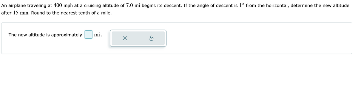 An airplane traveling at 400 mph at a cruising altitude of 7.0 mi begins its descent. If the angle of descent is 1° from the horizontal, determine the new altitude
after 15 min. Round to the nearest tenth of a mile.
The new altitude is approximately
mi.
