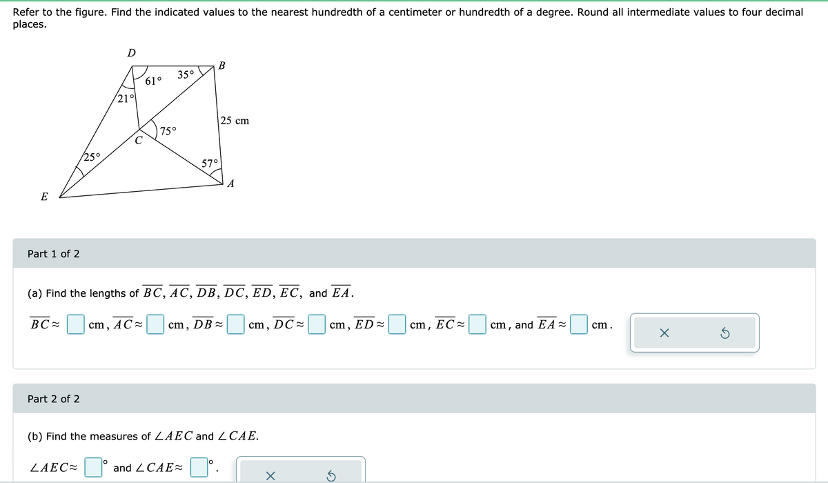 Refer to the figure. Find the indicated values to the nearest hundredth of a centimeter or hundredth of a degree. Round all intermediate values to four decimal
places.
D
В
35°
61°
(21°
|25 cm
75°
C
25°
57°
A
E
Part 1 of 2
(a) Find the lengths of BC, AC, DB, DC, ED, EC, and EA.
BC -
cm,
AC -
cm,
DB -
cm, DC =
cm, ED =
cm, EC -
cm, and EA -
cm.
Part 2 of 2
(b) Find the measures of ZAEC and 2CAE.
ZAEC=°
and 2 CAE
