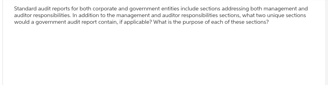 Standard audit reports for both corporate and government entities include sections addressing both management and
auditor responsibilities. In addition to the management and auditor responsibilities sections, what two unique sections
would a government audit report contain, if applicable? What is the purpose of each of these sections?