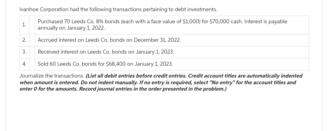 Ivanhoe Corporation had the following transactions pertaining to debt investments.
Purchased 70 Leeds Co. 8% bonds (each with a face value of $1,000) for $70,000 cash. Interest is payable
annually on January 1, 2022.
Accrued interest on Leeds Co. bonds on December 31, 2022.
Received interest on Leeds Co. bonds on January 1, 2023.
Sold 60 Leeds Co. bonds for $68,400 on January 1, 2023.
Journalize the transactions. (List all debit entries before credit entries. Credit account titles are automatically indented
when amount is entered. Do not indent manually. If no entry is required, select "No entry" for the account titles and
enter 0 for the amounts. Record journal entries in the order presented in the problem.)
1.
2.
3.
4.