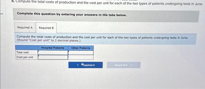 es
b. Compute the total costs of production and the cost per unit for each of the two types of patients undergoing tests in June.
Complete this question by entering your answers in the tabs below.
Required A Required B
Compute the total costs of production and the cost per unit for each of the two types of patients undergoing tests in June.
(Round "Cost per unit" to 2 decimal places.)
Hospital Patients Other Patients
Total cost
Cost per unit
equired A
Required >