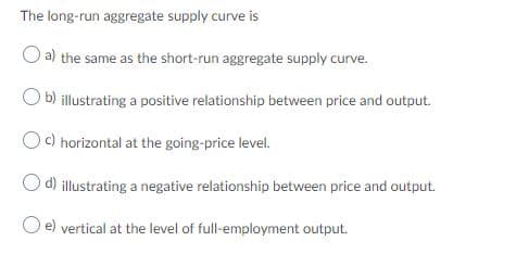 The long-run aggregate supply curve is
a) the same as the short-run aggregate supply curve.
b) illustrating a positive relationship between price and output.
c) horizontal at the going-price level.
d) illustrating a negative relationship between price and output.
e) vertical at the level of full-employment output.
