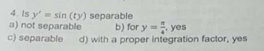 4. Is y' = sin (ty) separable
a) not separable
c) separable
b) for y =, yes
%3D
d) with a proper integration factor, yes
