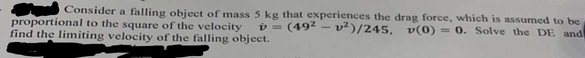 Consider a falling object of mass 5 kg that experiences the drag force, which is assumed to be
v = (492 – v²)/245, v(0)
= 0. Solve the DE and
proportional to the square of the velocity
find the limiting velocity of the falling object.
