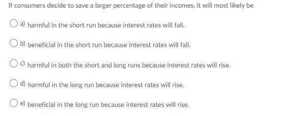 If consumers decide to save a larger percentage of their incomes, it will most likely be
O a) harmful in the short run because interest rates will fall.
O b) beneficial in the short run because interest rates will fall.
O) harmful in both the short and long runs because interest rates will rise.
O d) harmful in the long run because interest rates will rise.
beneficial in the long run because interest rates will rise.
