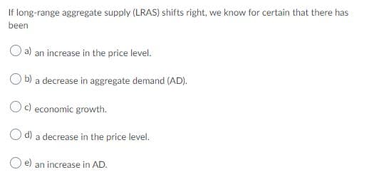 If long-range aggregate supply (LRAS) shifts right, we know for certain that there has
been
a) an increase in the price level.
b) a decrease in aggregate demand (AD).
Oc) economic growth.
d) a decrease in the price level.
O e) an increase in AD.
