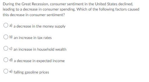 During the Great Recession, consumer sentiment in the United States declined,
leading to a decrease in consumer spending. Which of the following factors caused
this decrease in consumer sentiment?
O a) a decrease in the money supply
O b) an increase in tax rates
Oc) an increase in household wealth
Od) a decrease in expected income
O e) falling gasoline prices

