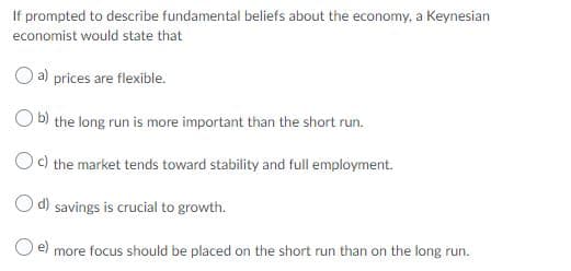 If prompted to describe fundamental beliefs about the economy, a Keynesian
economist would state that
O a) prices are flexible.
O b) the long run is more important than the short run.
Oc) the market tends toward stability and full employment.
O d) savings is crucial to growth.
Oe) more focus should be placed on the short run than on the long run.
