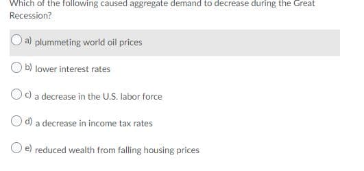 Which of the following caused aggregate demand to decrease during the Great
Recession?
a) plummeting world oil prices
b) lower interest rates
Oc) a decrease in the U.S. labor force
d)
a decrease in income tax rates
O e) reduced wealth from falling housing prices
