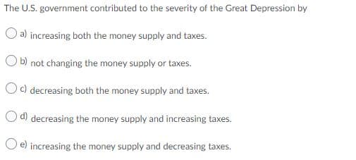 The U.S. government contributed to the severity of the Great Depression by
O a) increasing both the money supply and taxes.
O b) not changing the money supply or taxes.
Oc) decreasing both the money supply and taxes.
d) decreasing the money supply and increasing taxes.
e) increasing the money supply and decreasing taxes.
