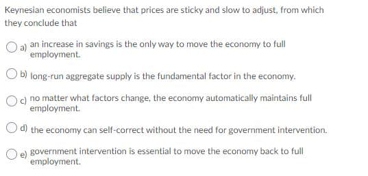 Keynesian economists believe that prices are sticky and slow to adjust, from which
they conclude that
a) an increase in savings is the only way to move the economy to full
employment.
b) long-run aggregate supply is the fundamental factor in the economy.
c) no matter what factors change, the economy automatically maintains full
employment.
Od) the economy can self-correct without the need for government intervention.
Oe government intervention is essential to move the economy back to full
employment.
