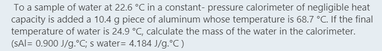 To a sample of water at 22.6 °C in a constant- pressure calorimeter of negligible heat
capacity is added a 10.4 g piece of aluminum whose temperature is 68.7 °C. If the final
temperature of water is 24.9 °C, calculate the mass of the water in the calorimeter.
(SAI= 0.900 J/g.°C; s water= 4.184 J/g.°C)
