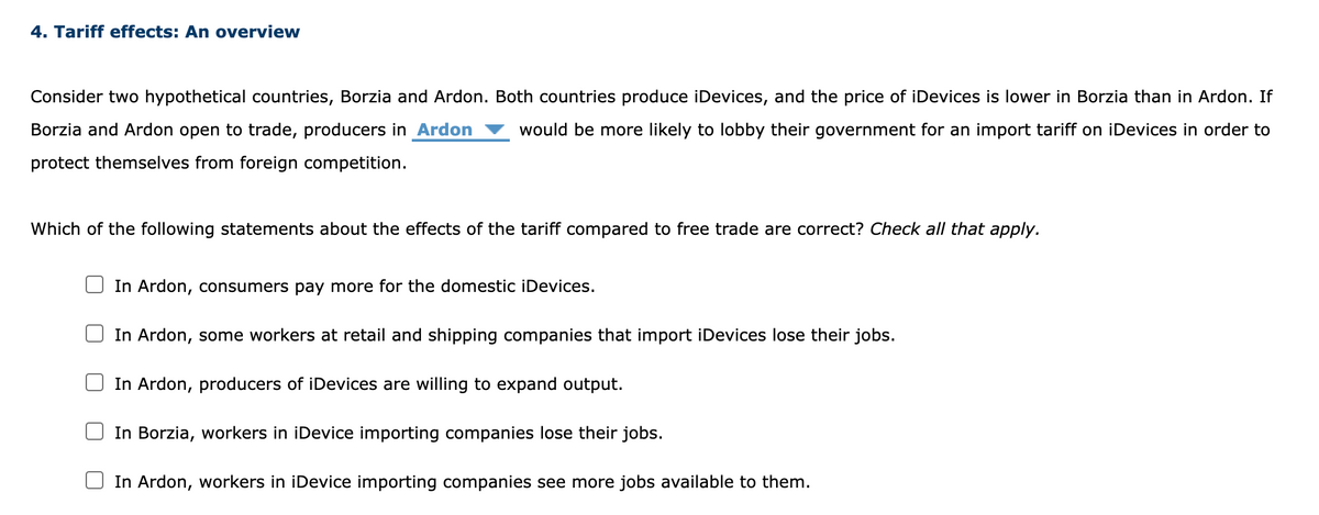 4. Tariff effects: An overview
Consider two hypothetical countries, Borzia and Ardon. Both countries produce iDevices, and the price of iDevices is lower in Borzia than in Ardon. If
Borzia and Ardon open to trade, producers in Ardon would be more likely to lobby their government for an import tariff on iDevices in order to
protect themselves from foreign competition.
Which of the following statements about the effects of the tariff compared to free trade are correct? Check all that apply.
In Ardon, consumers pay more for the domestic iDevices.
In Ardon, some workers at retail and shipping companies that import iDevices lose their jobs.
In Ardon, producers of iDevices are willing to expand output.
In Borzia, workers in iDevice importing companies lose their jobs.
In Ardon, workers in iDevice importing companies see more jobs available to them.