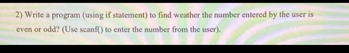 2) Write a program (using if statement) to find weather the number entered by the user is
even or odd? (Use scanf) to enter the number from the user).
