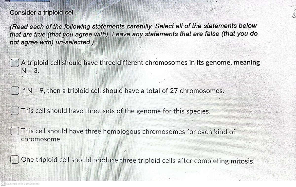 Consider a triploid cell.
(Read each of the following statements carefully. Select all of the statements below
that are true (that you agree with). Leave any statements that are false (that you do
not agree with) un-selected.)
A triploid cell should have three different chromosomes in its genome, meaning
N = 3.
If N = 9, then a triploid cell should have a total of 27 chromosomes.
This cell should have three sets of the genome for this species.
O This cell should have three homologous chromosomes for each kind of
chromosome.
One triploid cell should produce three triploid cells after completing mitosis.
CS Scanned with CamScanner
