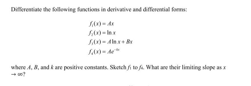 Differentiate the following functions in derivative and differential forms:
f,(x) = Ax
f2(x) = In x
f;(x) = A ln x + Bx
f4(x) = Ae-k*
where A, B, and k are positive constants. Sketch fi to f4. What are their limiting slope as x
→ oo?

