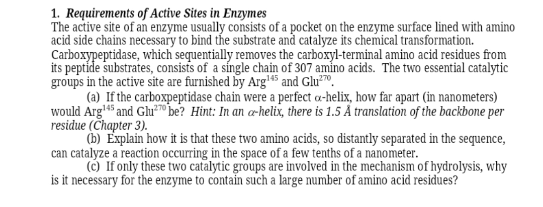1. Requirements of Active Sites in Enzymes
The active site of an enzyme usually consists of a pocket on the enzyme surface lined with amino
acid side chains necessary to bind the substrate and catalyze its chemical transformation.
Carboxypeptidase, which sequentially removes the carboxyl-terminal amino acid residues from
its peptide substrates, consists of a síngle chain of 307 amino acids. The two essential catalytic
groups in the active site are furnished by Arg45 and Glu²7º.
(a) If the carboxpeptidase chain were a perfect a-helix, how far apart (in nanometers)
would Arg'45 and Glu²7º be? Hint: In an æ-helix, there is 1.5 Å translation of the backbone per
residue (Chapter 3).
(b) Explain how it is that these two amino acids, so distantly separated in the sequence,
can catalyze a reaction occurring in the space of a few tenths of a nanometer.
(c) If only these two catalytic groups are involved in the mechanism of hydrolysis, why
is it necessary for the enzyme to contain such a large number of amino acid residues?
270
