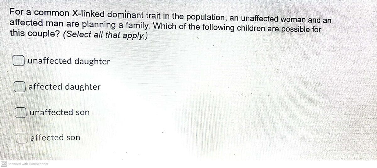 For a common X-linked dominant trait in the population, an unaffected woman and an
affected man are planning a family. Which of the following children are possible for
this couple? (Select all that apply.)
Ounaffected daughter
O affected daughter
unaffected son
affected son
CS Scanned with CamScanner
