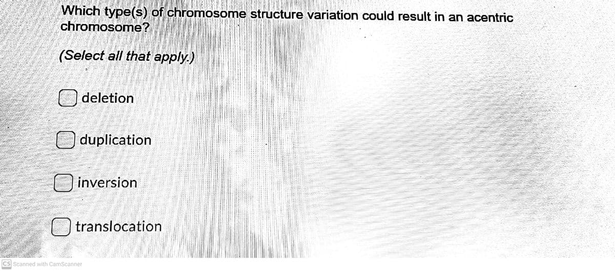 Which type(s) of chromosome structure variation could result in an acentric
chromosome?
(Select all that apply.)
O deletion
O duplication
inversion
translocation
CS Scanned with CamScanner
