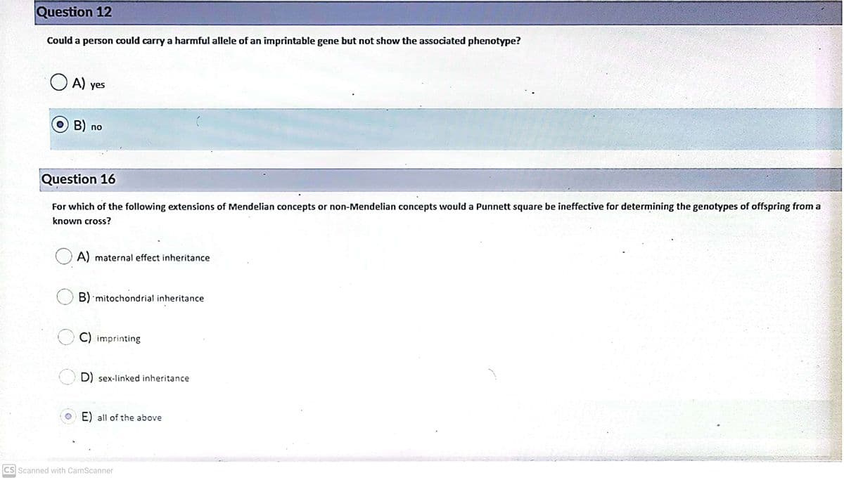 Question 12
Could a person could carry a harmful allele of an imprintable gene but not show the associated phenotype?
O A) ye
s
B) no
Question 16
For which of the following extensions of Mendelian concepts or non-Mendelian concepts would a Punnett square be ineffective for determining the genotypes of offspring from a
known cross?
O A) maternal effect inheritance
B) 'mitochondrial inheritance
C) imprinting
D) sex-linked inheritance
E) all of the above
CS Scanned with CamScanner
