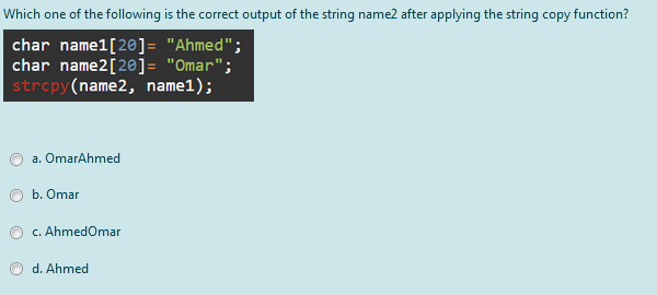 Which one of the following is the correct output of the string name2 after applying the string copy function?
char namel[20]= "Ahmed";
char name2[20]= "Omar";
strcpy(name2, name1);
a. OmarAhmed
b. Omar
c. AhmedOmar
d. Ahmed
