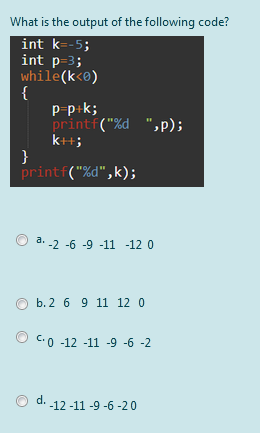 What is the output of the following code?
int k=-5;
int p=3;
while(k<0)
{
p-p+k;
printf("%d ",p);
k+;
}
printf("%d",k);
a. -2 -6 -9 -11 -12 0
b. 2 6 9 11 12 0
C.0 -12 -11 -9 -6 -2
d.
-12 -11 -9 -6 -20
