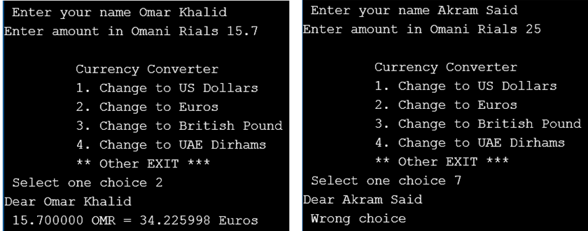Enter your name Omar Khalid
Enter your name Akram Said
Enter amount in Omani Rials 15.7
Enter amount in Omani Rials 25
Currency Converter
Currency Converter
1. Change to US Dollars
2. Change to Euros
3. Change to British Pound
1. Change to US Dollars
2. Change to Euros
3. Change to British Pound
4. Change to UAE Dirhams
4. Change to UAE Dirhams
**
** Other EXIT ***
Other EXIT ***
Select one choice 2
Select one choice 7
Dear Omar Khalid
Dear Akram Said
15.700000 OMR = 34.225998 Euros
Wrong choice
